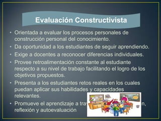 • Orientada a evaluar los procesos personales de
construcción personal del conocimiento.
• Da oportunidad a los estudiantes de seguir aprendiendo.
• Exige a docentes a reconocer diferencias individuales.
• Provee retroalimentación constante al estudiante
respecto a su nivel de trabajo facilitando el logro de los
objetivos propuestos.
• Presenta a los estudiantes retos reales en los cuales
puedan aplicar sus habilidades y capacidades
relevantes.
• Promueve el aprendizaje a través de retroalimentación,
reflexión y autoevaluación
Evaluación Constructivista
 
