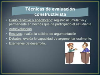 • Diario reflexivo o anecdotario: registro acumulativo y
permanente en hechos que ha participado el estudiante.
• Autoevaluación
• Ensayos: evalúa la calidad de argumentación
• Debates: evalúa la capacidad de argumentar oralmente.
• Exámenes de desarrollo.
Técnicas de evaluación
constructivista
 