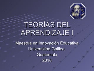 TEORÍAS DEL APRENDIZAJE I Maestría en Innovación Educativa Universidad Galileo  Guatemala 2010 