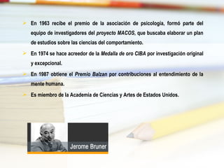  En 1963 recibe el premio de la asociación de psicología, formó parte del
equipo de investigadores del proyecto MACOS, que buscaba elaborar un plan
de estudios sobre las ciencias del comportamiento.
 En 1974 se hace acreedor de la Medalla de oro CIBA por investigación original
y excepcional.
 En 1987 obtiene el Premio Balzan por contribuciones al entendimiento de la
mente humana.
 Es miembro de la Academia de Ciencias y Artes de Estados Unidos.
 