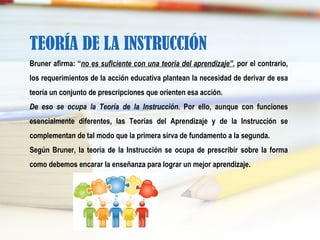 TEORÍA DE LA INSTRUCCIÓN
Bruner afirma: “no es suficiente con una teoría del aprendizaje”, por el contrario,
los requerimientos de la acción educativa plantean la necesidad de derivar de esa
teoría un conjunto de prescripciones que orienten esa acción.
De eso se ocupa la Teoría de la Instrucción. Por ello, aunque con funciones
esencialmente diferentes, las Teorías del Aprendizaje y de la Instrucción se
complementan de tal modo que la primera sirva de fundamento a la segunda.
Según Bruner, la teoría de la Instrucción se ocupa de prescribir sobre la forma
como debemos encarar la enseñanza para lograr un mejor aprendizaje.
 