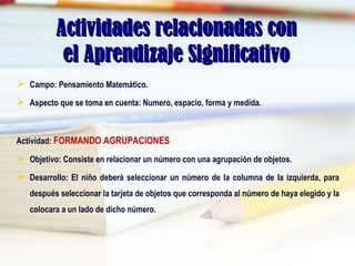 Actividades relacionadas conActividades relacionadas con
el Aprendizaje Significativoel Aprendizaje Significativo
 Campo: Pensamiento Matemático.
 Aspecto que se toma en cuenta: Numero, espacio, forma y medida.
Actividad: FORMANDO AGRUPACIONES
 Objetivo: Consiste en relacionar un número con una agrupación de objetos.
 Desarrollo: El niño deberá seleccionar un número de la columna de la izquierda, para
después seleccionar la tarjeta de objetos que corresponda al número de haya elegido y la
colocara a un lado de dicho número.
 