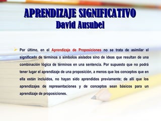 APRENDIZAJE SIGNIFICATIVOAPRENDIZAJE SIGNIFICATIVO
David AusubelDavid Ausubel
 Por último, en el Aprendizaje de Proposiciones no se trata de asimilar el
significado de términos o símbolos aislados sino de ideas que resultan de una
combinación lógica de términos en una sentencia. Por supuesto que no podrá
tener lugar el aprendizaje de una proposición, a menos que los conceptos que en
ella están incluidos, no hayan sido aprendidos previamente; de allí que los
aprendizajes de representaciones y de conceptos sean básicos para un
aprendizaje de proposiciones.
 