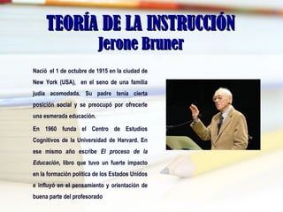 TEORÍA DE LA INSTRUCCIÓNTEORÍA DE LA INSTRUCCIÓN
Jerone BrunerJerone Bruner
Nació el 1 de octubre de 1915 en la ciudad de
New York (USA), en el seno de una familia
judía acomodada. Su padre tenía cierta
posición social y se preocupó por ofrecerle
una esmerada educación.
En 1960 funda el Centro de Estudios
Cognitivos de la Universidad de Harvard. En
ese mismo año escribe El proceso de la
Educación, libro que tuvo un fuerte impacto
en la formación política de los Estados Unidos
e influyó en el pensamiento y orientación de
buena parte del profesorado
 