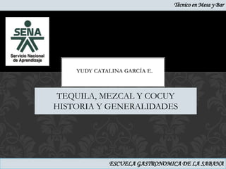 Técnico en Mesa y Bar




    YUDY CATALINA GARCÍA E.



 TEQUILA, MEZCAL Y COCUY
HISTORIA Y GENERALIDADES




             ESCUELA GASTRONOMICA DE LA SABANA
 