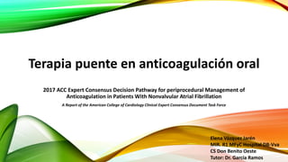 Terapia puente en anticoagulación oral
2017 ACC Expert Consensus Decision Pathway for periprocedural Management of
Anticoagulation in Patients With Nonvalvular Atrial Fibrillation
A Report of the American College of Cardiology Clinical Expert Consensus Document Task Force
Elena Vázquez Jarén
MIR. R1 MFyC Hospital DB-Vva
CS Don Benito Oeste
Tutor: Dr. García Ramos
 