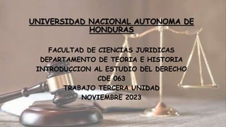 UNIVERSIDAD NACIONAL AUTONOMA DE
HONDURAS
FACULTAD DE CIENCIAS JURIDICAS
DEPARTAMENTO DE TEORIA E HISTORIA
INTRODUCCION AL ESTUDIO DEL DERECHO
CDE 063
TRABAJO TERCERA UNIDAD
NOVIEMBRE 2023
 