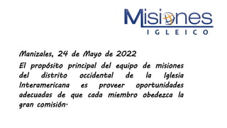 Manizales, 24 de Mayo de 2022
El propósito principal del equipo de misiones
del distrito occidental de la Iglesia
Interamericana es proveer oportunidades
adecuadas de que cada miembro obedezca la
gran comisión.
 