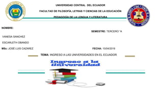 UNIVERSIDAD CENTRAL DEL ECUADOR
FACULTAD DE FILOSOFÍA, LETRAS Y CIENCIAS DE LA EDUCACIÓN
PEDAGOGÍA DE LA LENGUA Y LITERATURA
NOMBRE:
SEMESTRE: TERCERO “A
VANESA SANCHEZ
ESCARLETH OBANDO
MSc: JOSÉ LUIS CAZAREZ FECHA: 10/04/2019
TEMA: INGRESO A LAS UNIVERSIDADES EN EL ECUADOR
 