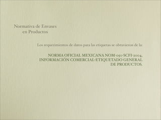 Normativa de Envases
   en Productos

          Los requerimientos de datos para las etiquetas se obtuvieron de la:

               NORMA OFICIAL MEXICANA NOM-050-SCFI-2004,
           INFORMACIÓN COMERCIAL-ETIQUETADO GENERAL
                                        DE PRODUCTOS.
 