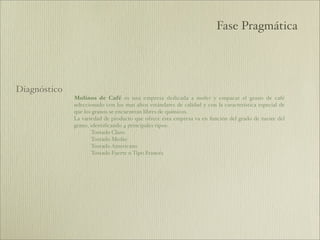 Fase Pragmática




Diagnóstico
              Molinos de Café es una empresa dedicada a moler y empacar el grano de café
              seleccionado con los mas altos estándares de calidad y con la característica especial de
              que los granos se encuentran libres de químicos.
              La variedad de producto que ofrece ésta empresa va en función del grado de tueste del
              grano, identiﬁcando 4 principales tipos:
                     Tostado Claro
                     Tostado Medio
                     Tostado Americano
                     Tostado Fuerte o Tipo Francés
 