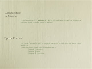 Características
de Usuario
              El producto que elabora Molinos de Café va orientado a un mercado con un rango de
              edad muy amplio, desde los 15 años en adelante.




Tipo de Envases
              Los envases necesarios para el empaque del grano de café deberán ser de cierre
              hermético.
              Las presentaciones para la venta del producto son 3:
                        Empaque Económico
                        Empaque Regular
                        Empaque de Colección
 