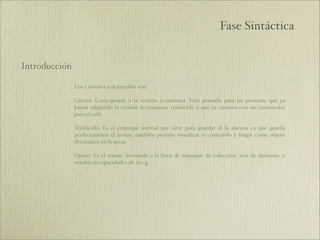 Fase Sintáctica


Introducción

               Los 3 envases a desarrollar son:

               Cartón: Corresponde a la versión económica. Está pensado para las personas que ya
               hayan adquirido la versión de empaque traslúcido o que ya cuenten con un contenedor
               para el café.

               Traslúcido: Es el empaque normal que sirve para guardar el la alacena ya que guarda
               perfectamente el aroma, también permite visualizar el contenido y fungir como objeto
               decorativo en la mesa.

               Opaco: Es el envase destinado a la linea de empaque de colección, será de aluminio, y
               vendrá en capacidades de 250 g.
 