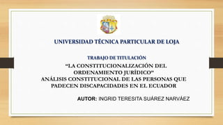 UNIVERSIDAD TÉCNICA PARTICULAR DE LOJA
TRABAJO DE TITULACIÓN
“LA CONSTITUCIONALIZACIÓN DEL
ORDENAMIENTO JURÍDICO”
ANÁLISIS CONSTITUCIONAL DE LAS PERSONAS QUE
PADECEN DISCAPACIDADES EN EL ECUADOR
AUTOR: INGRID TERESITA SUÁREZ NARVÁEZ
 