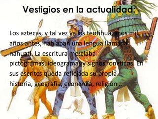 Vestigios en la actualidad:

Los aztecas, y tal vez ya los teotihuacanos mil
años antes, hablaban una lengua llamada
náhuatl. La escritura mezclaba
pictogramas, ideogramas y signos fonéticos. En
sus escritos queda reflejada su propia
historia, geografía, economía, religión...
 