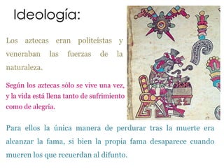 Ideología:
Los aztecas eran politeístas y
veneraban      las   fuerzas    de    la
naturaleza.

Según los aztecas sólo se vive una vez,
y la vida está llena tanto de sufrimiento
como de alegría.


Para ellos la única manera de perdurar tras la muerte era
alcanzar la fama, si bien la propia fama desaparece cuando
mueren los que recuerdan al difunto.
 