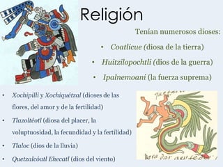 Religión
                                                    Tenían numerosos dioses:

                                        • Coatlicue (diosa de la tierra)

                                   • Huitzilopochtli (dios de la guerra)

                                    • Ipalnemoani (la fuerza suprema)

•   Xochipilli y Xochiquétzal (dioses de las
    flores, del amor y de la fertilidad)

•   Tlazoltéotl (diosa del placer, la
    voluptuosidad, la fecundidad y la fertilidad)

•   Tlaloc (dios de la lluvia)

•   Quetzalcóatl Ehecatl (dios del viento)
 