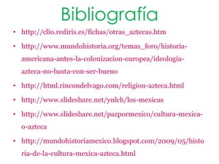 Bibliografía
• http://clio.rediris.es/fichas/otras_aztecas.htm

• http://www.mundohistoria.org/temas_foro/historia-
  americana-antes-la-colonizacion-europea/ideologia-
  azteca-no-basta-con-ser-bueno

• http://html.rincondelvago.com/religion-azteca.html

• http://www.slideshare.net/ynlch/los-mexicas

• http://www.slideshare.net/pazpormexico/cultura-mexica-
  o-azteca

• http://mundohistoriamexico.blogspot.com/2009/05/histo
  ria-de-la-cultura-mexica-azteca.html
 