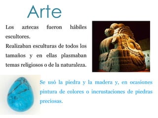 Arte
Los    aztecas     fueron     hábiles
escultores.
Realizaban esculturas de todos los
tamaños y en ellas plasmaban
temas religiosos o de la naturaleza.


                 Se usó la piedra y la madera y, en ocasiones
                 pintura de colores o incrustaciones de piedras
                 preciosas.
 