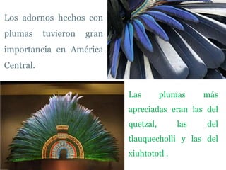 Los adornos hechos con
plumas     tuvieron   gran
importancia en América
Central.


                             Las        plumas    más
                             apreciadas eran las del
                             quetzal,       las   del
                             tlauquecholli y las del
                             xiuhtototl .
 