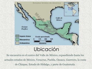 Ubicación
 Se encuentra en el centro del Valle de México, expandiendo hasta los
actuales estados de México, Veracruz, Puebla, Oaxaca, Guerrero, la costa
         de Chiapas, Estado de Hidalgo, y parte de Guatemala.
 