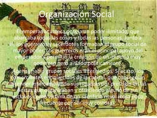 Organización Social
    El emperador azteca poseía un poder ilimitado, que
   abarcaba todas las cosas y todas las personas. Junto a
él, los guerreros y sacerdotes formaban el grupo social de
  mayor poder. Los guerreros eran el principal apoyo del
   emperador y permitió la creación de un imperio muy
             poderoso pero aislado políticamente.
  Apenas había grupos sociales intermedios. Si acaso, los
 comerciantes enriquecidos de la capital, que conseguían
ascender intercambiando sus riquezas por prestigio en las
     fiestas que organizaban y ofreciendo alguno de sus
  esclavos como víctima de un sacrificio ritual (cosa poco
               frecuente por ser muy costosa).
 