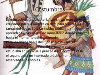 Costumbres
La educación era obligatoria. Las chicas eran
educadas por sus madres en casa para realizar las
tareas del hogar. Sólo las nobles podían ir a
aprender a una especie de monasterio donde vivían
hasta el momento del matrimonio.
Para los chicos había dos tipos de escuelas: el
telpochcalli y el calmecac. En el primero se
estudiaba en la escuela pero se iba a dormir a casa;
el segundo era un internado prácticamente
reservado a los nobles.
 