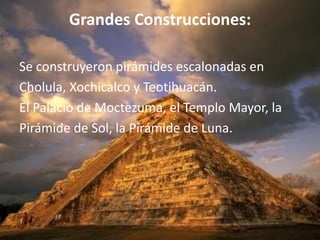 Grandes Construcciones:

Se construyeron pirámides escalonadas en
Cholula, Xochicalco y Teotihuacán.
El Palacio de Moctezuma, el Templo Mayor, la
Pirámide de Sol, la Pirámide de Luna.
 