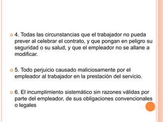  4. Todas las circunstancias que el trabajador no pueda
prever al celebrar el contrato, y que pongan en peligro su
seguridad o su salud, y que el empleador no se allane a
modificar.
 5. Todo perjuicio causado maliciosamente por el
empleador al trabajador en la prestación del servicio.
 6. El incumplimiento sistemático sin razones válidas por
parte del empleador, de sus obligaciones convencionales
o legales
 