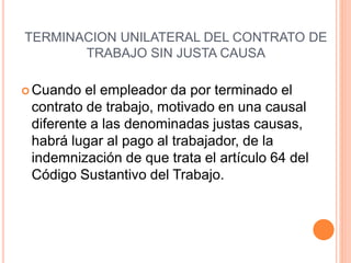TERMINACION UNILATERAL DEL CONTRATO DE
TRABAJO SIN JUSTA CAUSA
 Cuando el empleador da por terminado el
contrato de trabajo, motivado en una causal
diferente a las denominadas justas causas,
habrá lugar al pago al trabajador, de la
indemnización de que trata el artículo 64 del
Código Sustantivo del Trabajo.
 