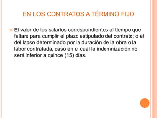EN LOS CONTRATOS A TÉRMINO FIJO
 El valor de los salarios correspondientes al tiempo que
faltare para cumplir el plazo estipulado del contrato; o el
del lapso determinado por la duración de la obra o la
labor contratada, caso en el cual la indemnización no
será inferior a quince (15) días.
 
