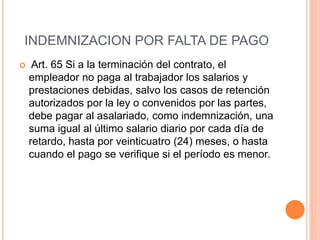 INDEMNIZACION POR FALTA DE PAGO
 Art. 65 Si a la terminación del contrato, el
empleador no paga al trabajador los salarios y
prestaciones debidas, salvo los casos de retención
autorizados por la ley o convenidos por las partes,
debe pagar al asalariado, como indemnización, una
suma igual al último salario diario por cada día de
retardo, hasta por veinticuatro (24) meses, o hasta
cuando el pago se verifique si el período es menor.
 