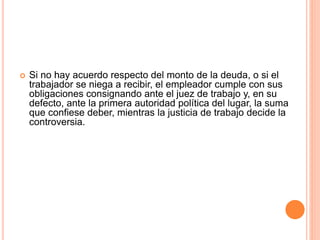  Si no hay acuerdo respecto del monto de la deuda, o si el
trabajador se niega a recibir, el empleador cumple con sus
obligaciones consignando ante el juez de trabajo y, en su
defecto, ante la primera autoridad política del lugar, la suma
que confiese deber, mientras la justicia de trabajo decide la
controversia.
 