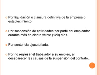  Por liquidación o clausura definitiva de la empresa o
establecimiento
 Por suspensión de actividades por parte del empleador
durante más de ciento veinte (120) días.
 Por sentencia ejecutoriada.
 Por no regresar el trabajador a su empleo, al
desaparecer las causas de la suspensión del contrato.
 