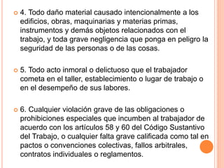  4. Todo daño material causado intencionalmente a los
edificios, obras, maquinarias y materias primas,
instrumentos y demás objetos relacionados con el
trabajo, y toda grave negligencia que ponga en peligro la
seguridad de las personas o de las cosas.
 5. Todo acto inmoral o delictuoso que el trabajador
cometa en el taller, establecimiento o lugar de trabajo o
en el desempeño de sus labores.
 6. Cualquier violación grave de las obligaciones o
prohibiciones especiales que incumben al trabajador de
acuerdo con los artículos 58 y 60 del Código Sustantivo
del Trabajo, o cualquier falta grave calificada como tal en
pactos o convenciones colectivas, fallos arbitrales,
contratos individuales o reglamentos.
 