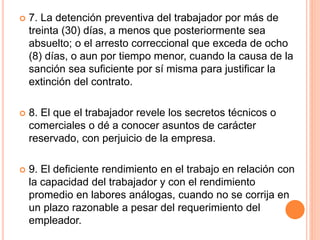  7. La detención preventiva del trabajador por más de
treinta (30) días, a menos que posteriormente sea
absuelto; o el arresto correccional que exceda de ocho
(8) días, o aun por tiempo menor, cuando la causa de la
sanción sea suficiente por sí misma para justificar la
extinción del contrato.
 8. El que el trabajador revele los secretos técnicos o
comerciales o dé a conocer asuntos de carácter
reservado, con perjuicio de la empresa.
 9. El deficiente rendimiento en el trabajo en relación con
la capacidad del trabajador y con el rendimiento
promedio en labores análogas, cuando no se corrija en
un plazo razonable a pesar del requerimiento del
empleador.
 