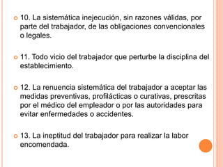  10. La sistemática inejecución, sin razones válidas, por
parte del trabajador, de las obligaciones convencionales
o legales.
 11. Todo vicio del trabajador que perturbe la disciplina del
establecimiento.
 12. La renuencia sistemática del trabajador a aceptar las
medidas preventivas, profilácticas o curativas, prescritas
por el médico del empleador o por las autoridades para
evitar enfermedades o accidentes.
 13. La ineptitud del trabajador para realizar la labor
encomendada.
 