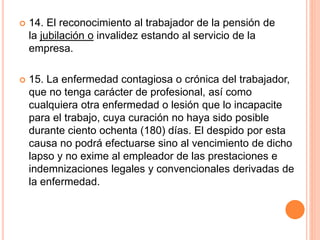  14. El reconocimiento al trabajador de la pensión de
la jubilación o invalidez estando al servicio de la
empresa.
 15. La enfermedad contagiosa o crónica del trabajador,
que no tenga carácter de profesional, así como
cualquiera otra enfermedad o lesión que lo incapacite
para el trabajo, cuya curación no haya sido posible
durante ciento ochenta (180) días. El despido por esta
causa no podrá efectuarse sino al vencimiento de dicho
lapso y no exime al empleador de las prestaciones e
indemnizaciones legales y convencionales derivadas de
la enfermedad.
 