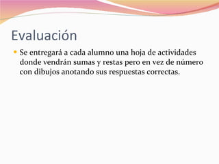 Evaluación  Se entregará a cada alumno una hoja de actividades donde vendrán sumas y restas pero en vez de número con dibujos anotando sus respuestas correctas. 