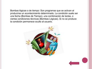 Bombas lógicas o de tiempo: Son programas que se activan al
producirse un acontecimiento determinado. La condición suele ser
una fecha (Bombas de Tiempo), una combinación de teclas, o
ciertas condiciones técnicas (Bombas Lógicas). Si no se produce
la condición permanece oculto al usuario.
 