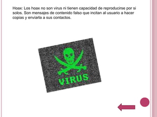 Hoax: Los hoax no son virus ni tienen capacidad de reproducirse por si
solos. Son mensajes de contenido falso que incitan al usuario a hacer
copias y enviarla a sus contactos.
 