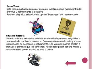 Retro Virus
Este programa busca cualquier antivirus, localiza un bug (fallo) dentro del
antivirus y normalmente lo destruye
Para ver el gráfico seleccione la opción "Descargar" del menú superior




Virus de macros:
Un macro es una secuencia de ordenes de teclado y mouse asignadas a
una sola tecla, símbolo o comando. Son muy útiles cuando este grupo de
instrucciones se necesitan repetidamente. Los virus de macros afectan a
archivos y plantillas que los contienen, haciéndose pasar por una macro y
actuaran hasta que el archivo se abra o utilice.
 