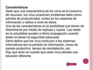 Características
Dado que una característica de los virus es el consumo
de recursos, los virus ocasionan problemas tales como:
pérdida de productividad, cortes en los sistemas de
información o daños a nivel de datos.
Una de las características es la posibilidad que tienen de
diseminarse por medio de replicas y copias. Las redes
en la actualidad ayudan a dicha propagación cuando
éstas no tienen la seguridad adecuada.
Otros daños que los virus producen a los sistemas
informáticos son la pérdida de información, horas de
parada productiva, tiempo de reinstalación, etc.
Hay que tener en cuenta que cada virus plantea una
situación diferente.
 