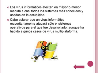  Los virus informáticos afectan en mayor o menor
  medida a casi todos los sistemas más conocidos y
  usados en la actualidad.
 Cabe aclarar que un virus informático
  mayoritariamente atacará sólo el sistemas
  operativos para el que fue desarrollado, aunque ha
  habido algunos casos de virus multiplataforma.
 