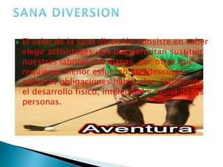 El valor de la sana diversión consiste en saber elegir actividades que nos permitan sustituir nuestras labores cotidianas, por otras que requieren menor esfuerzo, sin descuidar nuestras obligaciones habituales, facilitando el desarrollo físico, intelectual y moral de las personas.SANA DIVERSION