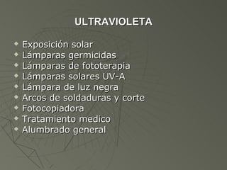 ULTRAVIOLETA

   Exposición solar
   Lámparas germicidas
   Lámparas de fototerapia
   Lámparas solares UV-A
   Lámpara de luz negra
   Arcos de soldaduras y corte
   Fotocopiadora
   Tratamiento medico
   Alumbrado general
 