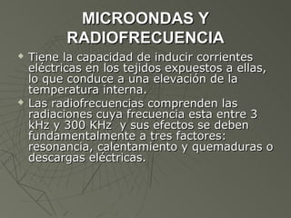 MICROONDAS Y
          RADIOFRECUENCIA
   Tiene la capacidad de inducir corrientes
    eléctricas en los tejidos expuestos a ellas,
    lo que conduce a una elevación de la
    temperatura interna.
   Las radiofrecuencias comprenden las
    radiaciones cuya frecuencia esta entre 3
    kHz y 300 KHz y sus efectos se deben
    fundamentalmente a tres factores:
    resonancia, calentamiento y quemaduras o
    descargas eléctricas.
 