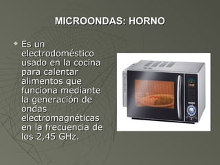 MICROONDAS: HORNO

   Es un
    electrodoméstico
    usado en la cocina
    para calentar
    alimentos que
    funciona mediante
    la generación de
    ondas
    electromagnéticas
    en la frecuencia de
    los 2,45 GHz.
 
