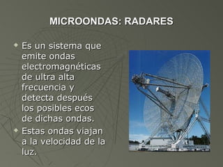 MICROONDAS: RADARES

   Es un sistema que
    emite ondas
    electromagnéticas
    de ultra alta
    frecuencia y
    detecta después
    los posibles ecos
    de dichas ondas.
   Estas ondas viajan
    a la velocidad de la
    luz.
 
