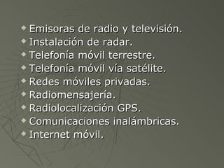  Emisoras de radio y televisión.
 Instalación de radar.

 Telefonía móvil terrestre.

 Telefonía móvil vía satélite.

 Redes móviles privadas.

 Radiomensajería.

 Radiolocalización GPS.

 Comunicaciones inalámbricas.

 Internet móvil.
 